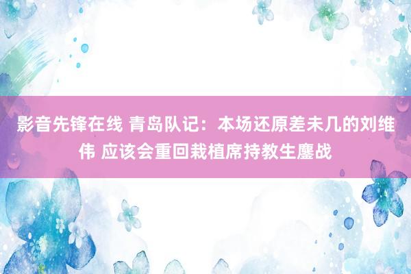 影音先锋在线 青岛队记：本场还原差未几的刘维伟 应该会重回栽植席持教生鏖战