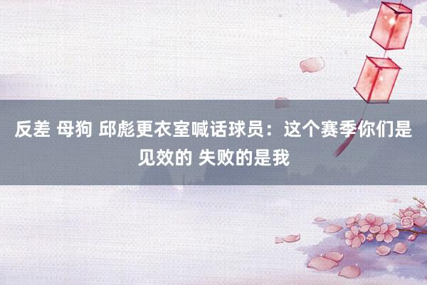 反差 母狗 邱彪更衣室喊话球员：这个赛季你们是见效的 失败的是我