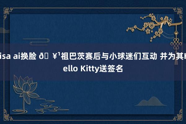 lisa ai换脸 🥹祖巴茨赛后与小球迷们互动 并为其Hello Kitty送签名