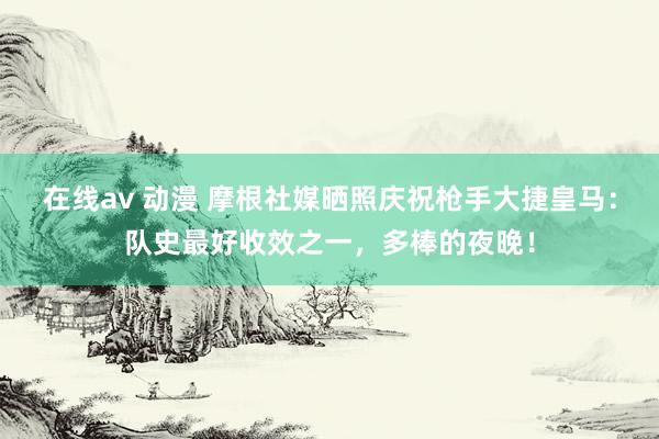 在线av 动漫 摩根社媒晒照庆祝枪手大捷皇马：队史最好收效之一，多棒的夜晚！