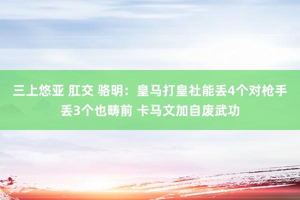 三上悠亚 肛交 骆明:皇马打皇社能丢4个对枪手丢3个也畴前 卡马文加自废武功