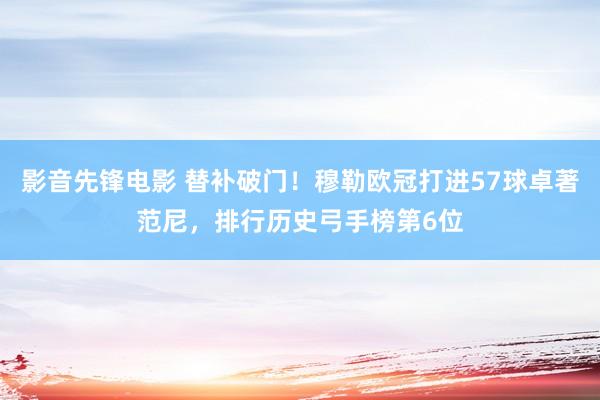 影音先锋电影 替补破门！穆勒欧冠打进57球卓著范尼，排行历史弓手榜第6位