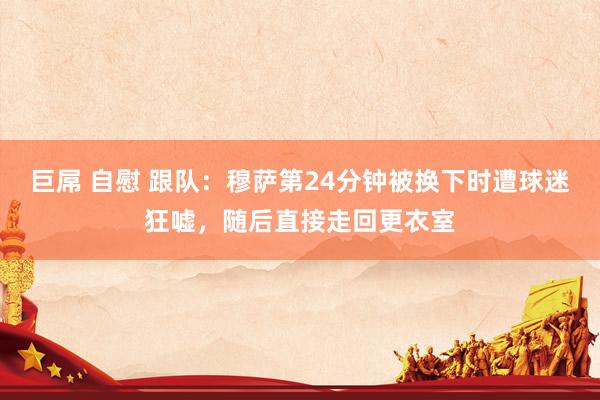 巨屌 自慰 跟队：穆萨第24分钟被换下时遭球迷狂嘘，随后直接走回更衣室