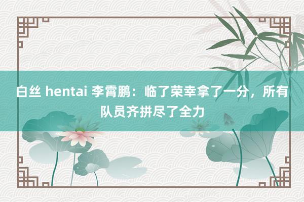 白丝 hentai 李霄鹏：临了荣幸拿了一分，所有队员齐拼尽了全力