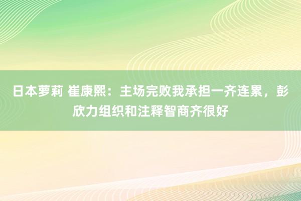 日本萝莉 崔康熙：主场完败我承担一齐连累，彭欣力组织和注释智商齐很好
