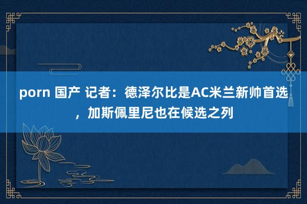 porn 国产 记者：德泽尔比是AC米兰新帅首选，加斯佩里尼也在候选之列