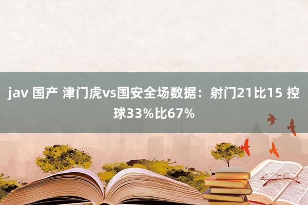 jav 国产 津门虎vs国安全场数据：射门21比15 控球33%比67%